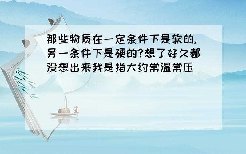 那些物质在一定条件下是软的,另一条件下是硬的?想了好久都没想出来我是指大约常温常压