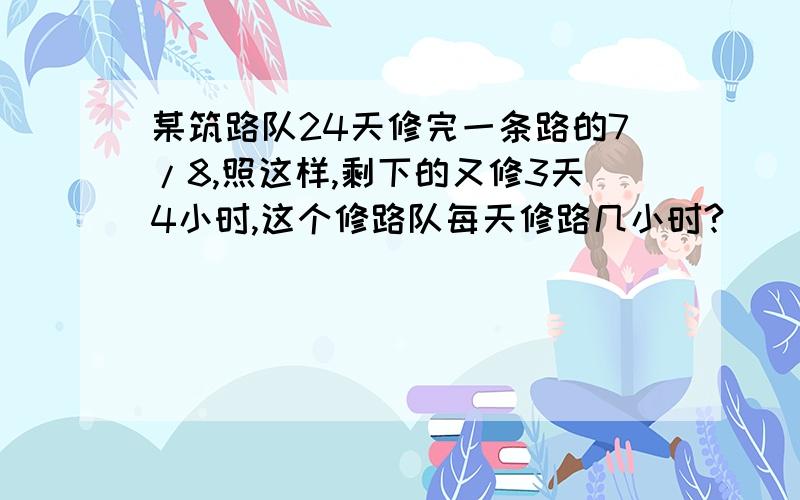 某筑路队24天修完一条路的7/8,照这样,剩下的又修3天4小时,这个修路队每天修路几小时?