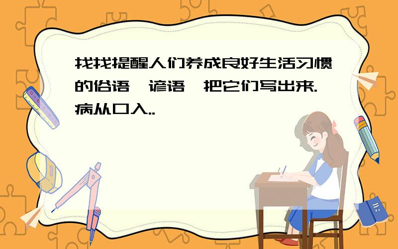 找找提醒人们养成良好生活习惯的俗语、谚语,把它们写出来.病从口入..