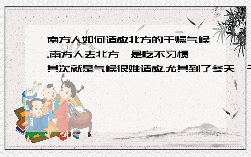 南方人如何适应北方的干燥气候.南方人去北方一是吃不习惯,其次就是气候很难适应.尤其到了冬天,干燥得让人难受,最近有种口鼻都要喷火的感觉,喉咙也痛,不知道有什么好的解决办法,比如