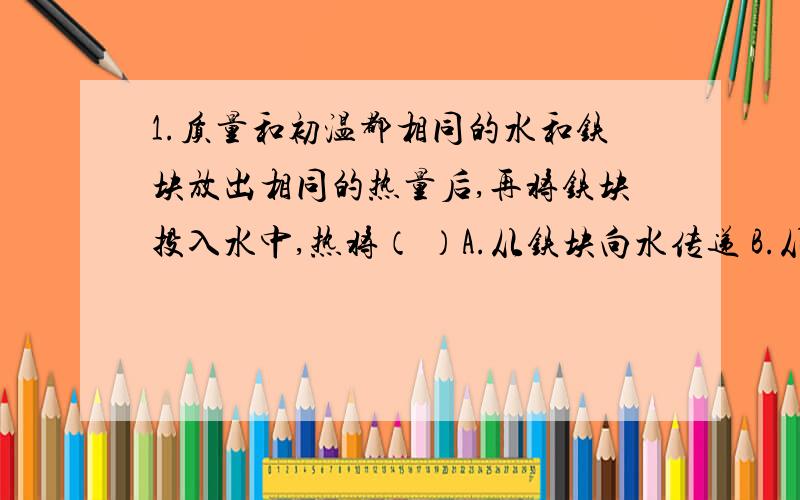 1.质量和初温都相同的水和铁块放出相同的热量后,再将铁块投入水中,热将（ ）A.从铁块向水传递 B.从水向铁块传递 C.不发生热传递 D.无法判断2.铜的比热是铅的比热的三倍,使铅块温度升高24