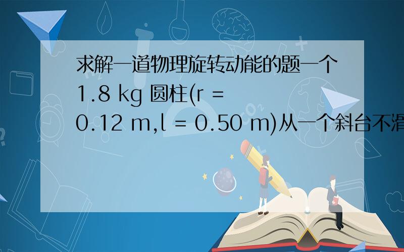 求解一道物理旋转动能的题一个1.8 kg 圆柱(r = 0.12 m,l = 0.50 m)从一个斜台不滑行的滚下.斜台 0.63 m 高 5.0 m 长.1.当圆柱滚动到底部时全部动能为?11.11j2.旋转动能为多少?3translational kinetic energy （