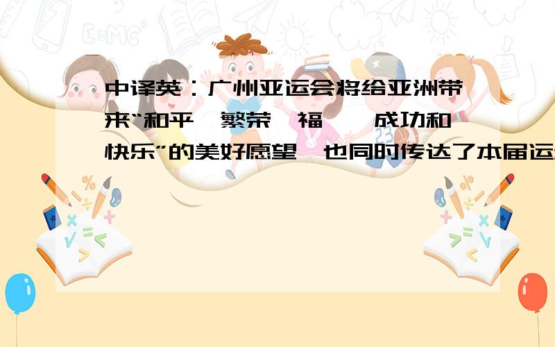 中译英：广州亚运会将给亚洲带来“和平、繁荣、福祉、成功和快乐”的美好愿望,也同时传达了本届运动会用英文翻译“广州亚运会将给亚洲带来“和平、繁荣、福祉、成功和快乐”的美好