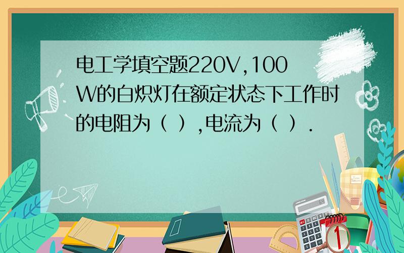 电工学填空题220V,100W的白炽灯在额定状态下工作时的电阻为（ ）,电流为（ ）.