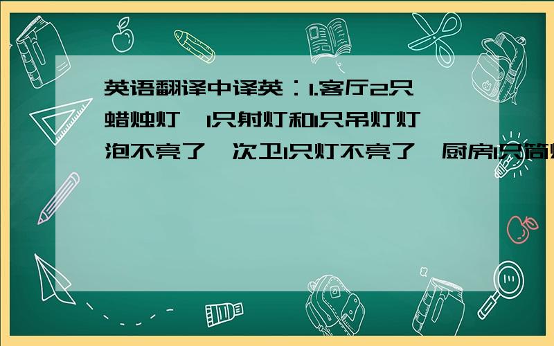 英语翻译中译英：1.客厅2只蜡烛灯,1只射灯和1只吊灯灯泡不亮了,次卫1只灯不亮了,厨房1只筒灯不亮了,次卧1只台灯不亮了,主卧的床上方有个灯不亮了2.一楼卫生间的电马桶的水管漏水了3.主