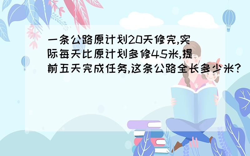 一条公路原计划20天修完,实际每天比原计划多修45米,提前五天完成任务,这条公路全长多少米?