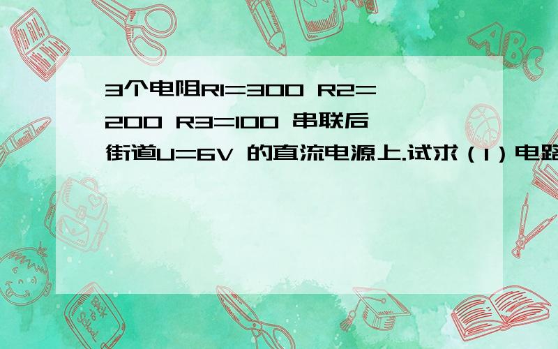 3个电阻R1=300 R2=200 R3=100 串联后街道U=6V 的直流电源上.试求（1）电路中的电流、（2）各电阻上的电压麻烦写下过程.应用题 （3）各个电阻所消耗的功率