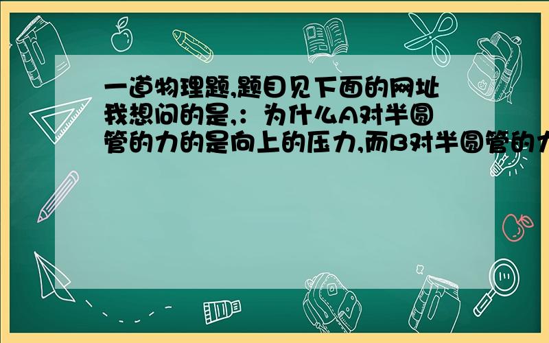 一道物理题,题目见下面的网址我想问的是,：为什么A对半圆管的力的是向上的压力,而B对半圆管的力是向下的压力,即为什么半圆管对A的力向下,而对B的力向上?