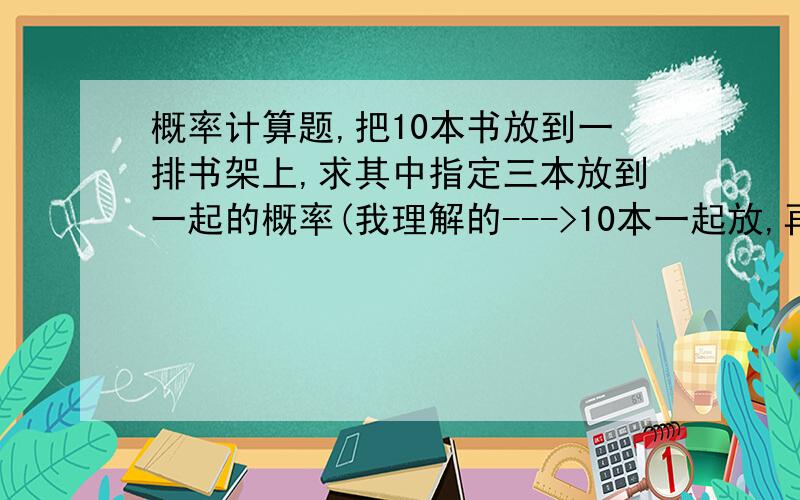 概率计算题,把10本书放到一排书架上,求其中指定三本放到一起的概率(我理解的--->10本一起放,再来把那3本拿出来放一起,那一起放上去可以却定基本事件n=C10^10不)按P（A）=A所包含的基本事件