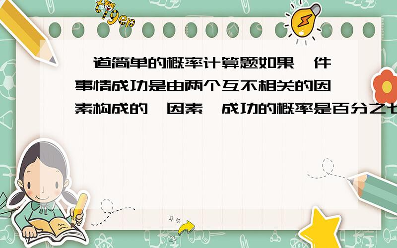 一道简单的概率计算题如果一件事情成功是由两个互不相关的因素构成的,因素一成功的概率是百分之七十,因素二成功的概率是百分之八十.只有两个因素都成功,那么这件事才成功.这件事成