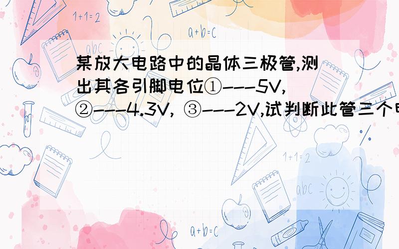 某放大电路中的晶体三极管,测出其各引脚电位①---5V,②---4.3V, ③---2V,试判断此管三个电极试判断此管三个电极,并说明它的类型和材料.