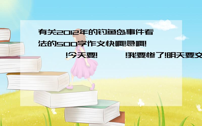 有关2012年的钓鱼岛事件看法的500字作文快啊!急啊!嗷嗷嗷!今天要!哇哇哇!我要惨了!明天要交的啊!