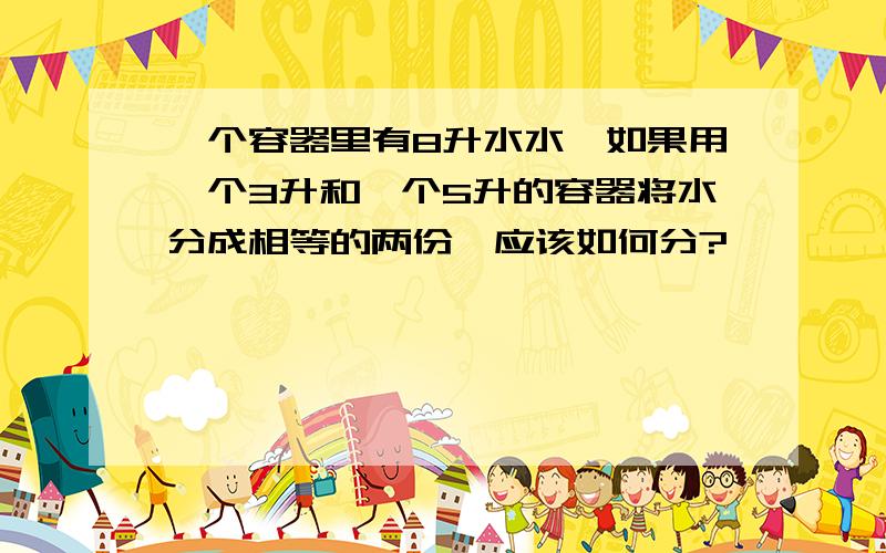 一个容器里有8升水水,如果用一个3升和一个5升的容器将水分成相等的两份,应该如何分?