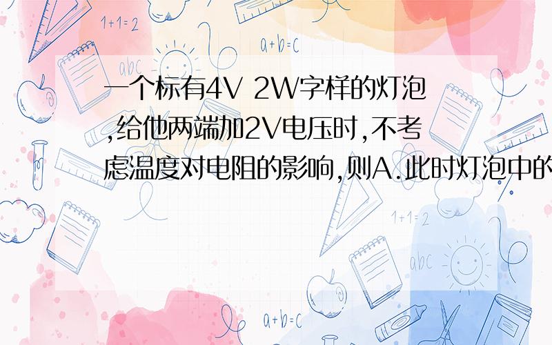 一个标有4V 2W字样的灯泡,给他两端加2V电压时,不考虑温度对电阻的影响,则A.此时灯泡中的电流为0.5A B.此时灯泡中的电流为1A C.此时灯泡的实际功率为0.5W D.此时灯泡的实际功率为1W 选哪个 我