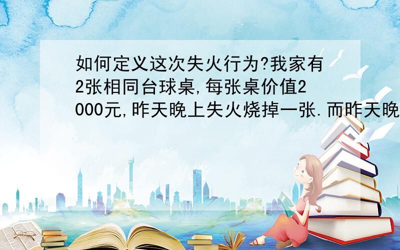 如何定义这次失火行为?我家有2张相同台球桌,每张桌价值2000元,昨天晚上失火烧掉一张.而昨天晚上我和家人起床查看时,发现有一个木棍连接2张桌子,想用木棍引燃另外一张,从这一点可以初步