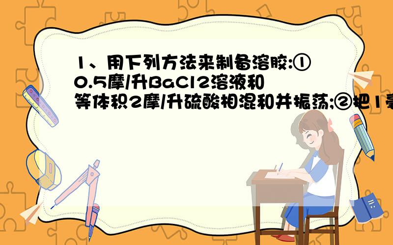 1、用下列方法来制备溶胶:①0.5摩/升BaCl2溶液和等体积2摩/升硫酸相混和并振荡;②把1毫升饱和三氯化铁溶液逐滴加入20毫升沸水中,边加边振荡;③把1毫升水玻璃加入10毫升1摩/升盐酸中,用力振