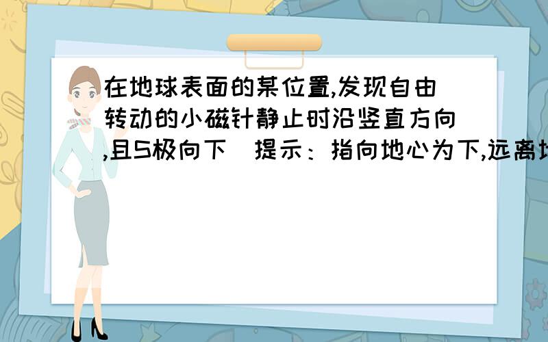 在地球表面的某位置,发现自由转动的小磁针静止时沿竖直方向,且S极向下(提示：指向地心为下,远离地心为上),则小磁针所在位置在地球的（ ）A．北磁极附近 B．南磁极附近C．赤道附近 D．