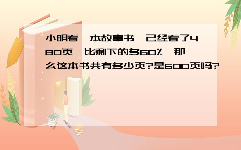 小明看一本故事书,已经看了480页,比剩下的多60%,那么这本书共有多少页?是600页吗?