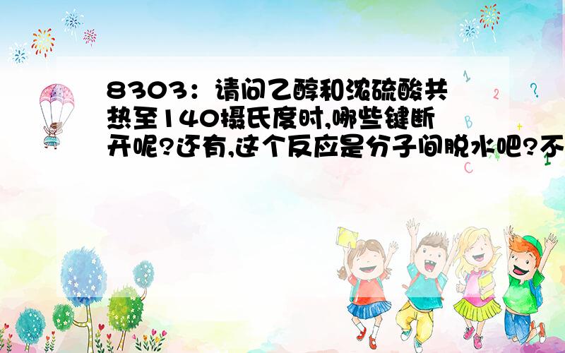 8303：请问乙醇和浓硫酸共热至140摄氏度时,哪些键断开呢?还有,这个反应是分子间脱水吧?不好意思,不过,是不是一个乙醇分子是羟基断裂,另一个是碳氢键断裂呢?