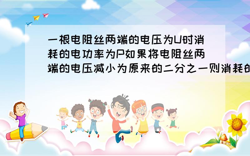 一根电阻丝两端的电压为U时消耗的电功率为P如果将电阻丝两端的电压减小为原来的二分之一则消耗的电功率为A 二分之一P B 四分之一PC 四分之三PD O其实答案在学校已经讲过了,但是和网上看