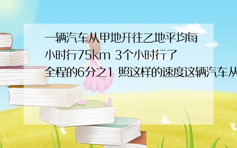 一辆汽车从甲地开往乙地平均每小时行75km 3个小时行了全程的6分之1 照这样的速度这辆汽车从甲地到乙地一共需要多少小时? 两地之间相距多少千米?