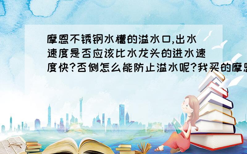 摩恩不锈钢水槽的溢水口,出水速度是否应该比水龙头的进水速度快?否侧怎么能防止溢水呢?我买的摩恩的水我买的摩恩的水槽,安上后发现溢水口出水速度跟不上水龙头进水速度,水会逐渐满