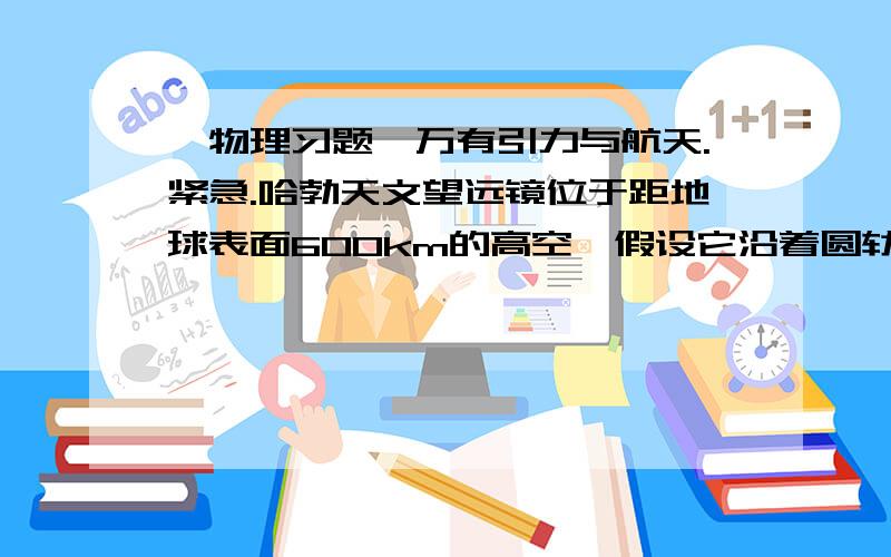 【物理习题】万有引力与航天.紧急.哈勃天文望远镜位于距地球表面600km的高空,假设它沿着圆轨道绕地球运行,已知地球半径为6.4×106m；地球同步卫星与地球表面的距离为3.6×106m.则哈勃望远镜