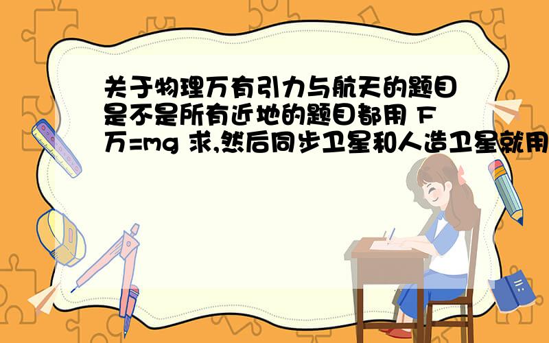 关于物理万有引力与航天的题目是不是所有近地的题目都用 F万=mg 求,然后同步卫星和人造卫星就用 F万=向心力（mv^2/r ,mr(2π/T)^2,mr角速度^2）求?