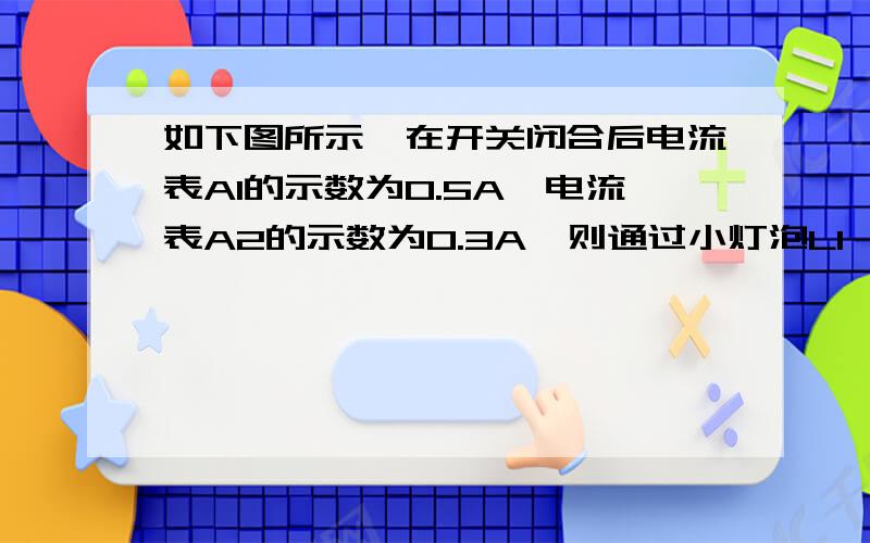 如下图所示,在开关闭合后电流表A1的示数为0.5A,电流表A2的示数为0.3A,则通过小灯泡L1、L2的电流分别是多少安?