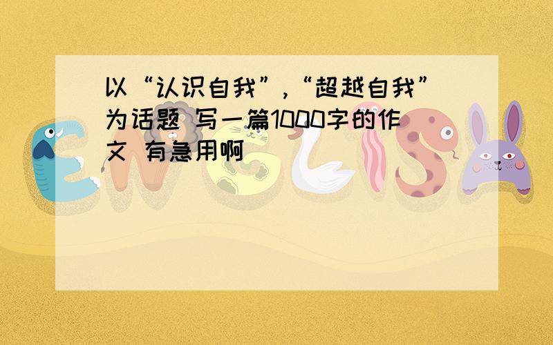 以“认识自我”,“超越自我”为话题 写一篇1000字的作文 有急用啊