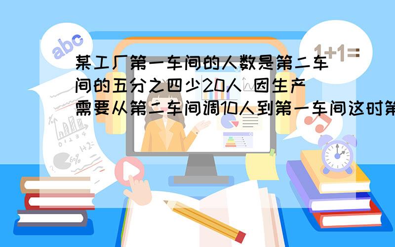 某工厂第一车间的人数是第二车间的五分之四少20人 因生产需要从第二车间调10人到第一车间这时第一车间人数是第二车间人数的四分之三 求原来各车间的人数.