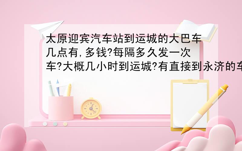 太原迎宾汽车站到运城的大巴车几点有,多钱?每隔多久发一次车?大概几小时到运城?有直接到永济的车吗?多钱?几点发车?十分感谢!