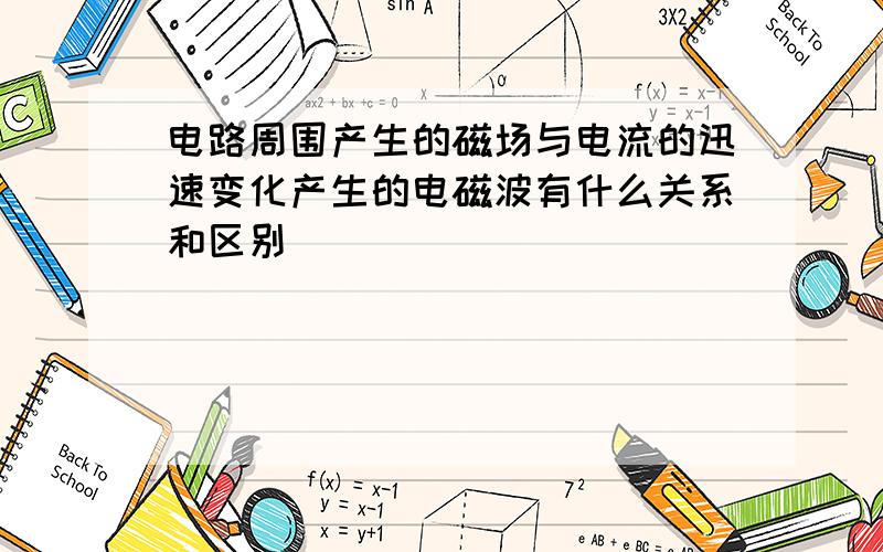 电路周围产生的磁场与电流的迅速变化产生的电磁波有什么关系和区别