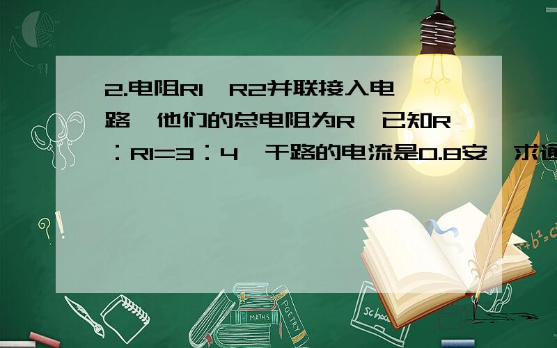 2.电阻R1,R2并联接入电路,他们的总电阻为R,已知R：R1=3：4,干路的电流是0.8安,求通过电阻R2的电流3.R1=4R2,将R1,R2串联到电压是12伏的电路的两端,则电阻R1两端的电压是几伏 ,电阻R2两端的电压是几