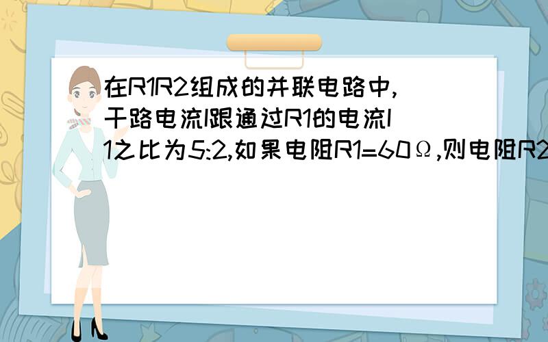 在R1R2组成的并联电路中,干路电流I跟通过R1的电流I1之比为5:2,如果电阻R1=60Ω,则电阻R2=（ ）Ω是40Ω吗