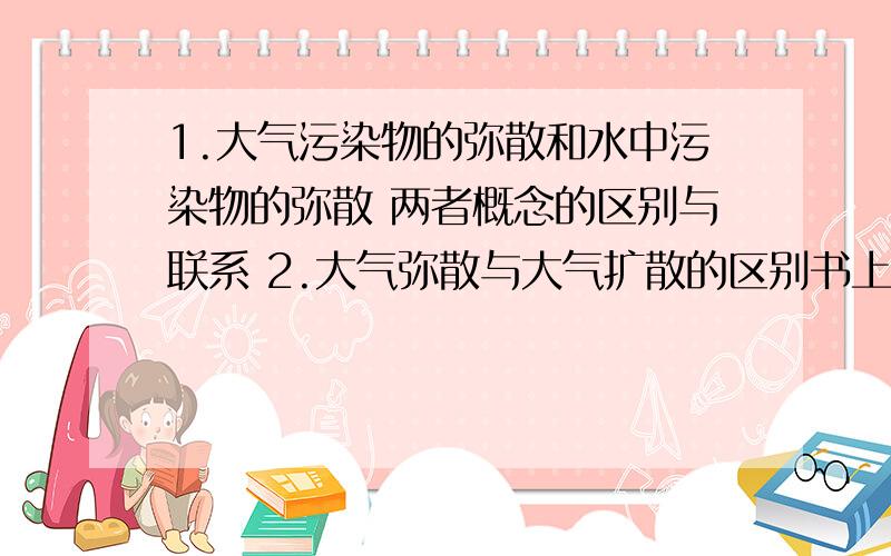 1.大气污染物的弥散和水中污染物的弥散 两者概念的区别与联系 2.大气弥散与大气扩散的区别书上说 大气弥散指进入大气的污染物通过风,湍流,抬升,下沉,干湿沉降,化学转化等过程在空间逐