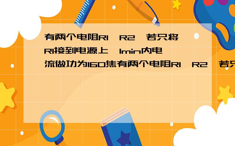 有两个电阻R1、R2,若只将R1接到电源上,1min内电流做功为160焦有两个电阻R1、R2,若只将R2接到同一电源上