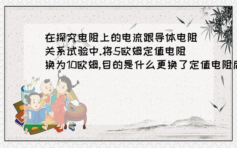 在探究电阻上的电流跟导体电阻关系试验中.将5欧姆定值电阻换为10欧姆,目的是什么更换了定值电阻后，滑动变阻器应该向阻值大的地方移动还是阻值小的地方移动呢？为什么