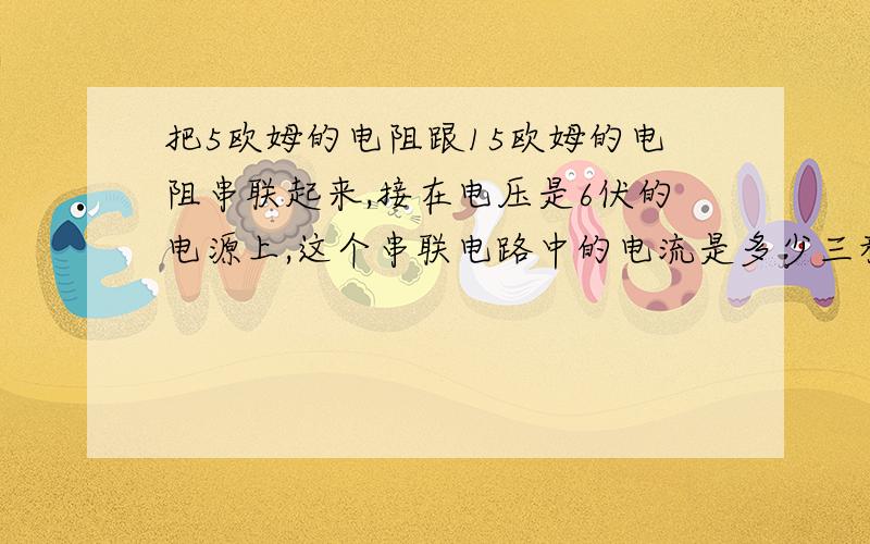 把5欧姆的电阻跟15欧姆的电阻串联起来,接在电压是6伏的电源上,这个串联电路中的电流是多少三种解法记住是三种解法,我来不及了大哥大姐帮帮忙吧