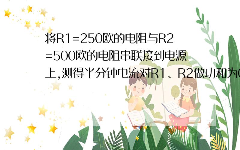 将R1=250欧的电阻与R2=500欧的电阻串联接到电源上,测得半分钟电流对R1、R2做功和为0.05千瓦