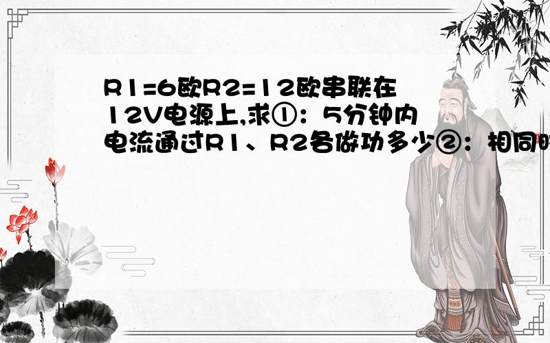 R1=6欧R2=12欧串联在12V电源上,求①：5分钟内电流通过R1、R2各做功多少②：相同时间内两电阻消耗电能之比