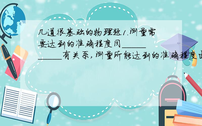 几道很基础的物理题1.测量需要达到的准确程度同__________有关系,测量所能达到的准确程度由__________决定的.2.根据下列数据,指出所用刻度尺的最小刻度0.7035米________ 26.5厘米_________