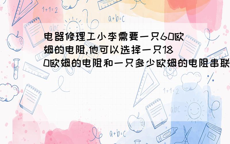 电器修理工小李需要一只60欧姆的电阻,他可以选择一只180欧姆的电阻和一只多少欧姆的电阻串联?大括号那些什么的我看不懂.请用中文代替,