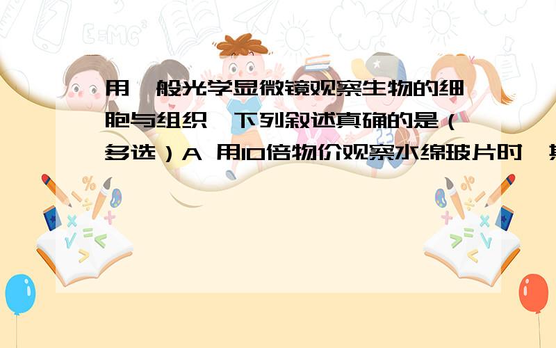 用一般光学显微镜观察生物的细胞与组织,下列叙述真确的是（多选）A 用10倍物价观察水绵玻片时,其玻片与物镜的距离为0.5CM,若改用30倍物镜观察时,则载玻璃片与物镜的距离应调整在1.5CM左