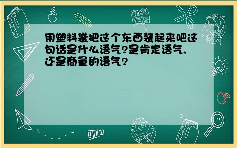 用塑料袋把这个东西装起来吧这句话是什么语气?是肯定语气,还是商量的语气?