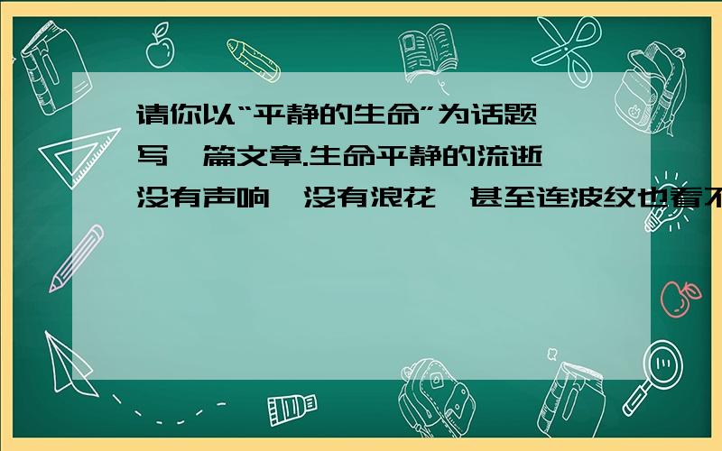 请你以“平静的生命”为话题,写一篇文章.生命平静的流逝,没有声响,没有浪花,甚至连波纹也看不见,无声无息.我多么厌恶这平坦的河床,它吸收了任何感觉.突然,遇到了阻碍,礁岩崛起,狂风大