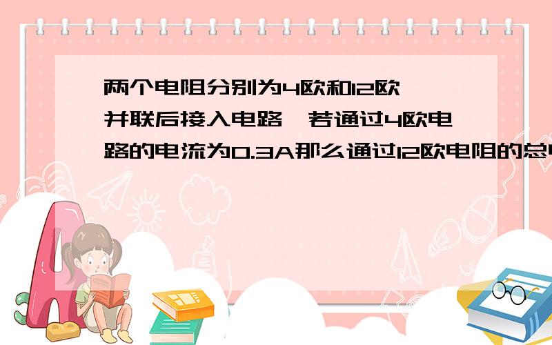 两个电阻分别为4欧和12欧,并联后接入电路,若通过4欧电路的电流为0.3A那么通过12欧电阻的总电流为?