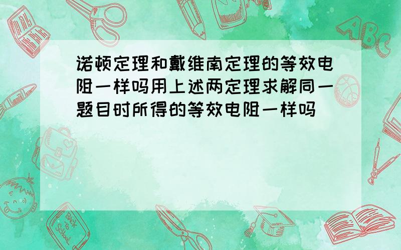 诺顿定理和戴维南定理的等效电阻一样吗用上述两定理求解同一题目时所得的等效电阻一样吗