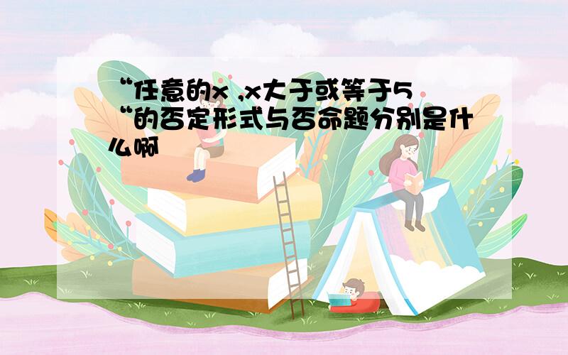 “任意的x ,x大于或等于5“的否定形式与否命题分别是什么啊