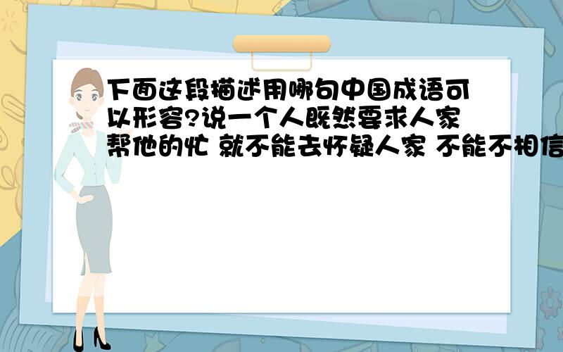 下面这段描述用哪句中国成语可以形容?说一个人既然要求人家帮他的忙 就不能去怀疑人家 不能不相信 怎么说来着?